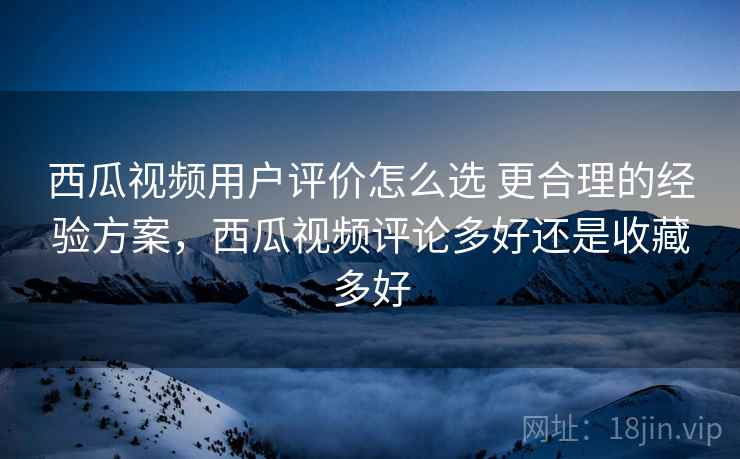西瓜视频用户评价怎么选 更合理的经验方案，西瓜视频评论多好还是收藏多好