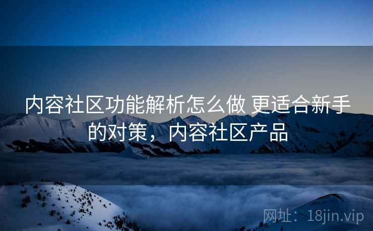 内容社区功能解析怎么做 更适合新手的对策，内容社区产品