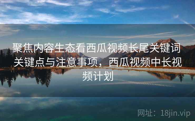 聚焦内容生态看西瓜视频长尾关键词 关键点与注意事项，西瓜视频中长视频计划