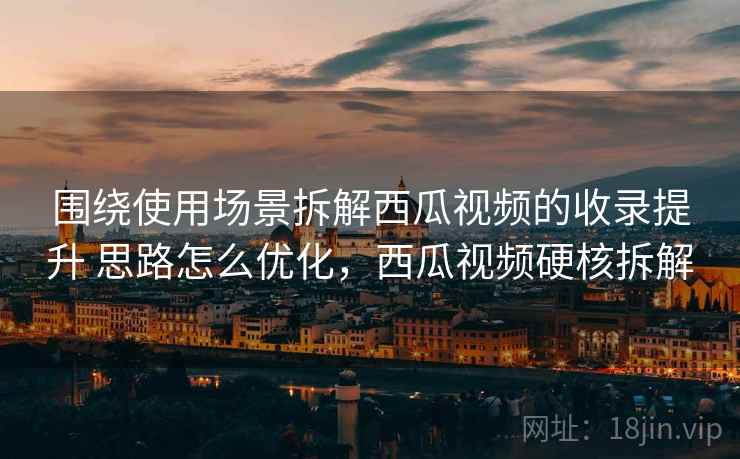 围绕使用场景拆解西瓜视频的收录提升 思路怎么优化，西瓜视频硬核拆解