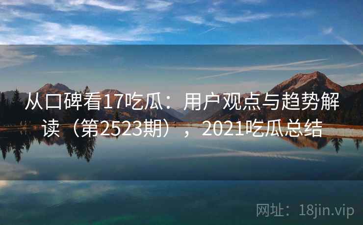 从口碑看17吃瓜：用户观点与趋势解读（第2523期），2021吃瓜总结