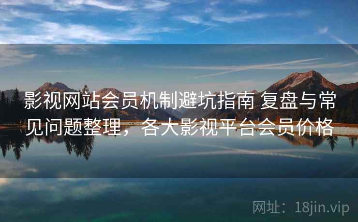影视网站会员机制避坑指南 复盘与常见问题整理，各大影视平台会员价格