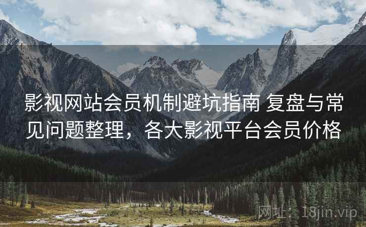 影视网站会员机制避坑指南 复盘与常见问题整理，各大影视平台会员价格