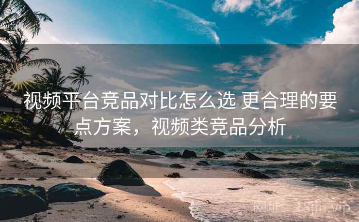 视频平台竞品对比怎么选 更合理的要点方案，视频类竞品分析