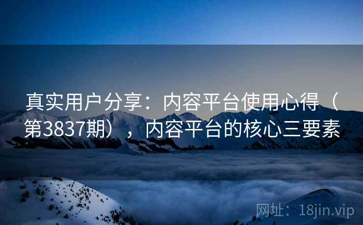 真实用户分享：内容平台使用心得（第3837期），内容平台的核心三要素