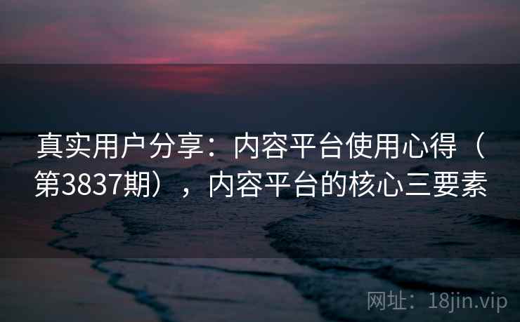 真实用户分享：内容平台使用心得（第3837期），内容平台的核心三要素