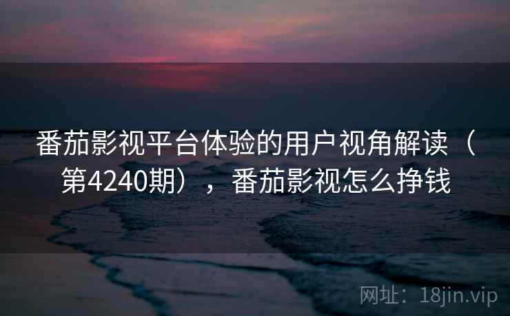 番茄影视平台体验的用户视角解读（第4240期），番茄影视怎么挣钱