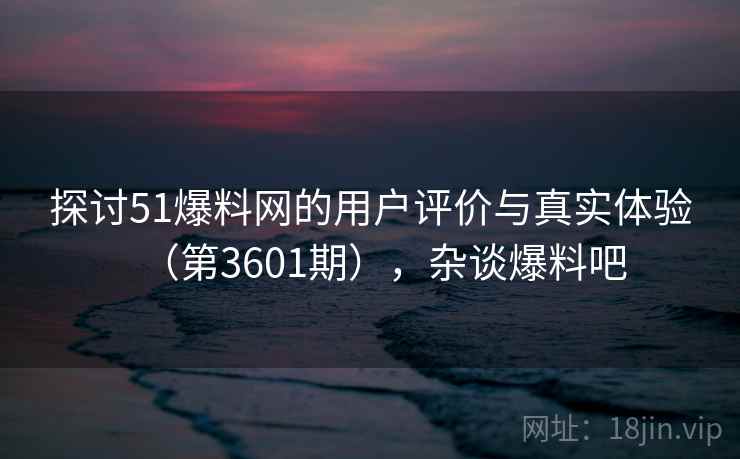 探讨51爆料网的用户评价与真实体验（第3601期），杂谈爆料吧
