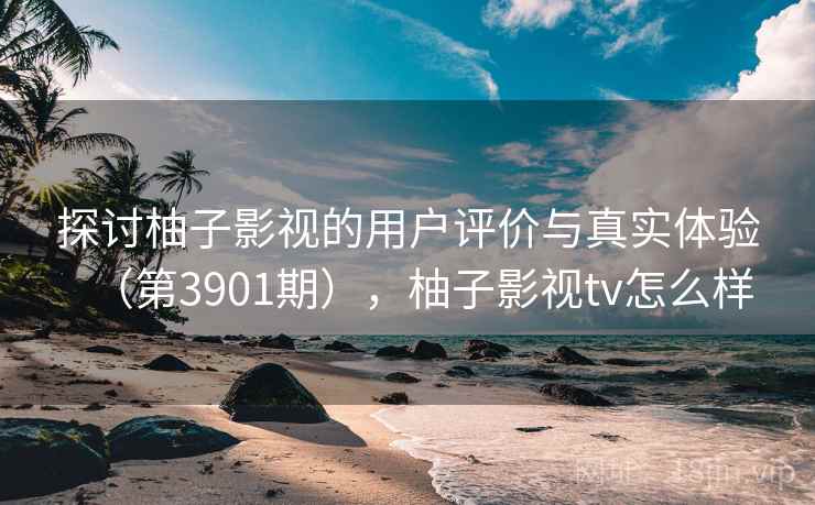 探讨柚子影视的用户评价与真实体验（第3901期），柚子影视tv怎么样