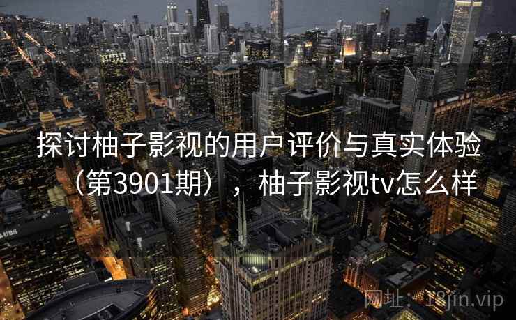 探讨柚子影视的用户评价与真实体验（第3901期），柚子影视tv怎么样