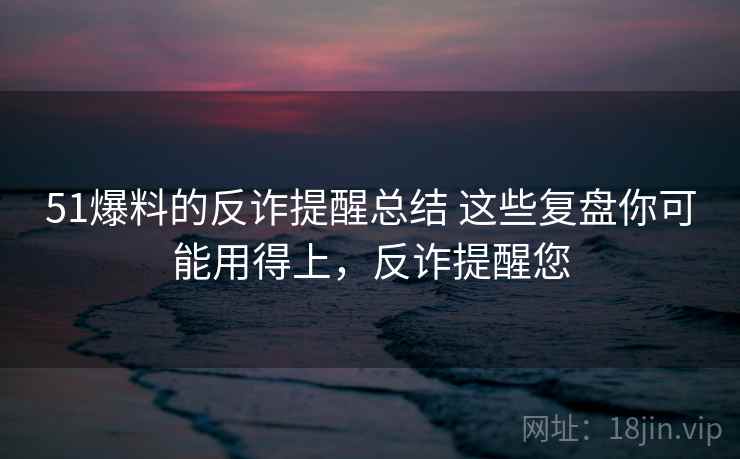 51爆料的反诈提醒总结 这些复盘你可能用得上，反诈提醒您