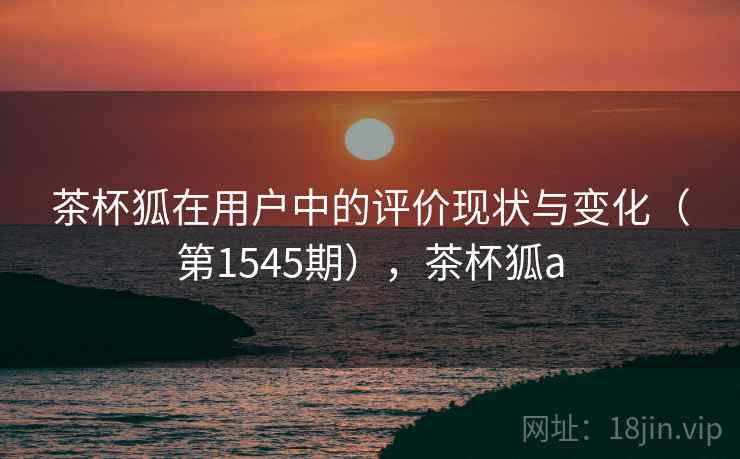 茶杯狐在用户中的评价现状与变化（第1545期），茶杯狐a