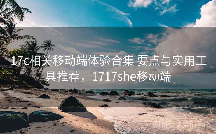 17c相关移动端体验合集 要点与实用工具推荐，1717she移动端