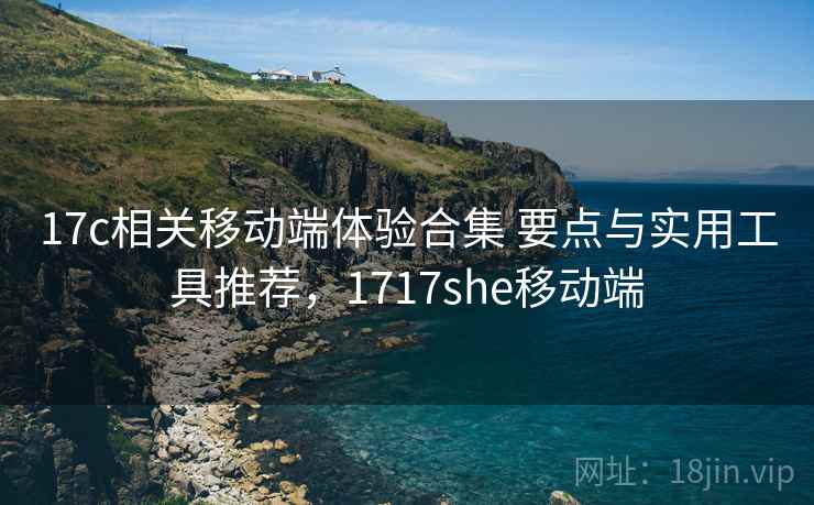 17c相关移动端体验合集 要点与实用工具推荐，1717she移动端