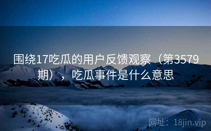 围绕17吃瓜的用户反馈观察（第3579期），吃瓜事件是什么意思