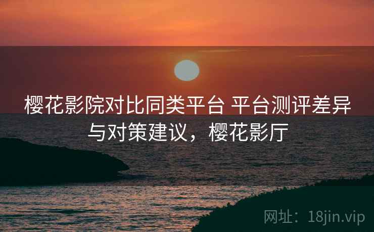 樱花影院对比同类平台 平台测评差异与对策建议，樱花影厅
