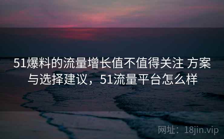 51爆料的流量增长值不值得关注 方案与选择建议,51流量平台怎么样 51爆料的流量增长值不值得关注 方案与选择建议,51流量平台怎么样